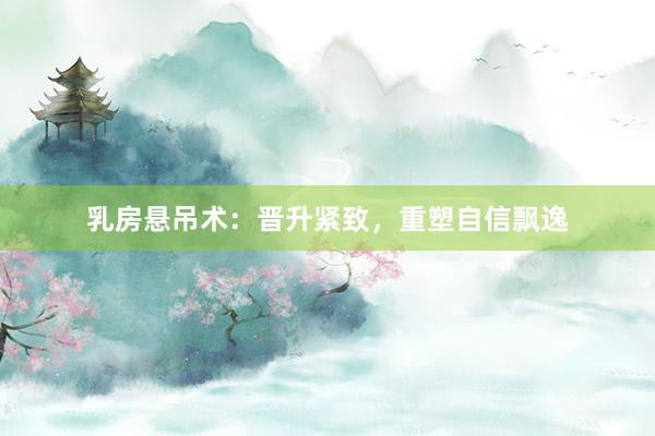 乳房悬吊术：晋升紧致，重塑自信飘逸